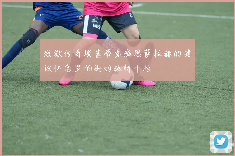 致敬传奇埃基蒂克感恩萨拉赫的建议怀念罗伯逊的独特个性