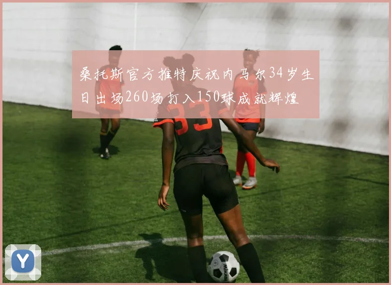 桑托斯官方推特庆祝内马尔34岁生日出场260场打入150球成就辉煌