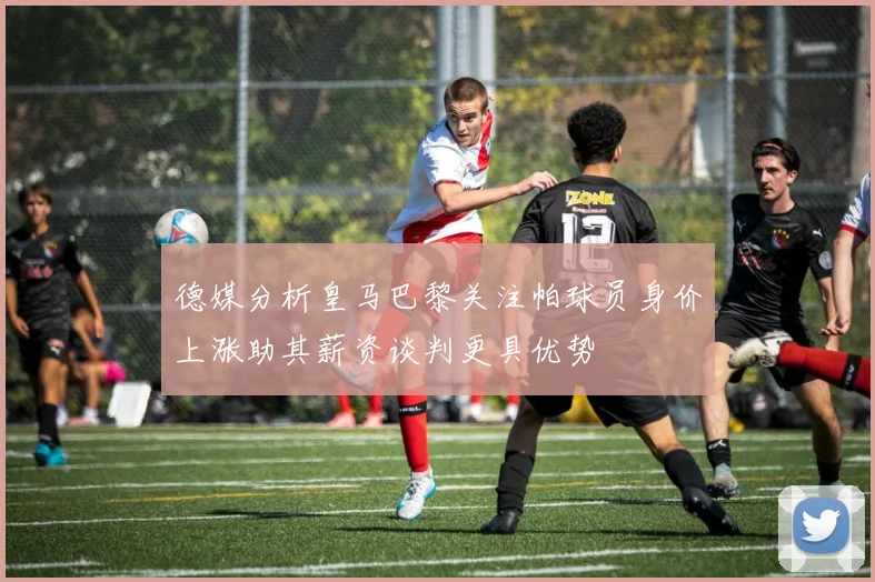 德媒分析皇马巴黎关注帕球员身价上涨助其薪资谈判更具优势