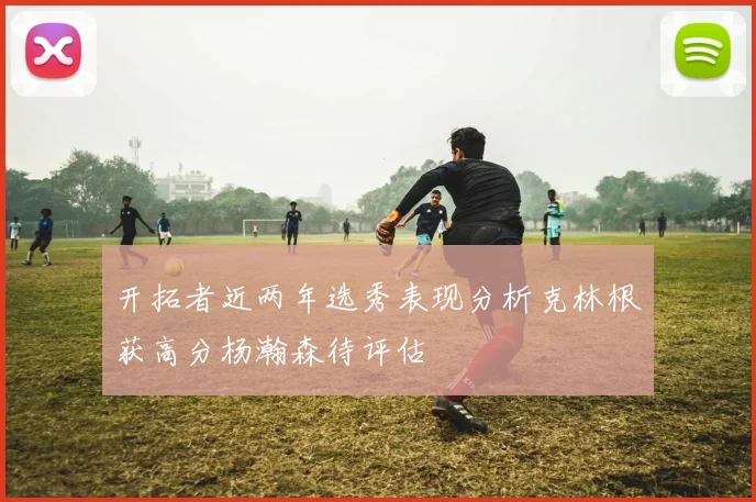 开拓者近两年选秀表现分析克林根获高分杨瀚森待评估