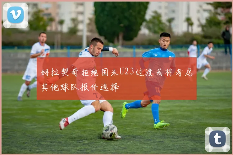 姆拉契奇拒绝国米U23过渡或将考虑其他球队报价选择