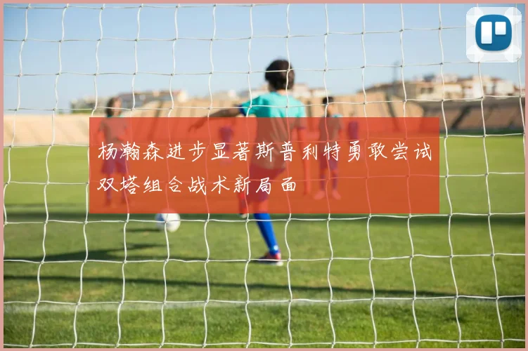 杨瀚森进步显著斯普利特勇敢尝试双塔组合战术新局面