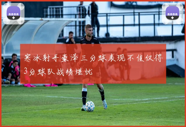 寒冰射手豪泽三分球表现不佳仅得3分球队战绩堪忧